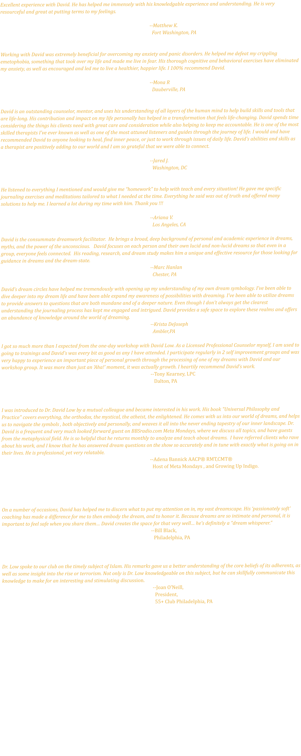 Excellent experience with David. He has helped me immensely with his knowledgable experience and understanding. He is very resourceful and great at putting terms to my feelings.   --Matthew K.    Fort Washington, PA   Working with David was extremely beneficial for overcoming my anxiety and panic disorders. He helped me defeat my crippling emetophobia, something that took over my life and made me live in fear. His thorough cognitive and behavioral exercises have eliminated my anxiety, as well as encouraged and led me to live a healthier, happier life. I 100% recommend David.                                                                                       						--Mona R                                                                                      						  Dauberville, PA  David is an outstanding counselor, mentor, and uses his understanding of all layers of the human mind to help build skills and tools that are life-long. His contribution and impact on my life personally has helped in a transformation that feels life-changing. David spends time considering the things his clients need with great care and consideration while also helping to keep me accountable. He is one of the most skilled therapists I've ever known as well as one of the most attuned listeners and guides through the journey of life. I would and have recommended David to anyone looking to heal, find inner peace, or just to work through issues of daily life. David's abilities and skills as a therapist are positively adding to our world and I am so grateful that we were able to connect.   --Jared J.    Washington, DC    He listened to everything I mentioned and would give me “homework” to help with teach and every situation! He gave me specific journaling exercises and meditations tailored to what I needed at the time. Everything he said was out of truth and offered many solutions to help me. I learned a lot during my time with him. Thank you !!!   --Ariana V.    Los Angeles, CA  David is the consummate dreamwork facilitator.  He brings a broad, deep background of personal and academic experience in dreams, myths, and the power of the unconscious.   David focuses on each person and their own lucid and non-lucid dreams so that even in a group, everyone feels connected.  His reading, research, and dream study makes him a unique and effective resource for those looking for guidance in dreams and the dream-state.  --Marc Hanlan   Chester, PA   David’s dream circles have helped me tremendously with opening up my understanding of my own dream symbology. I’ve been able to dive deeper into my dream life and have been able expand my awareness of possibilities with dreaming. I’ve been able to utilize dreams to provide answers to questions that are both mundane and of a deeper nature. Even though I don’t always get the clearest understanding the journaling process has kept me engaged and intrigued. David provides a safe space to explore these realms and offers an abundance of knowledge around the world of dreaming.  --Krista DeJoseph    Ambler,PA   I got so much more than I expected from the one-day workshop with David Low. As a Licensed Professional Counselor myself, I am used to going to trainings and David's was every bit as good as any I have attended. I participate regularly in 2 self improvement groups and was very happy to experience an important piece of personal growth through the processing of one of my dreams with David and our workshop group. It was more than just an ‘Aha!’ moment, it was actually growth. I heartily recommend David’s work. --Tony Kearney, LPC    Dalton, PA   I was introduced to Dr. David Low by a mutual colleague and became interested in his work. His book "Universal Philosophy and Practice" covers everything, the orthodox, the mystical, the atheist, the enlightened. He comes with us into our world of dreams, and helps us to navigate the symbols , both objectively and personally, and weaves it all into the never ending tapestry of our inner landscape. Dr. David is a frequent and very much looked forward guest on BBSradio.com Meta Mondays, where we discuss all topics, and have guests from the metaphysical field. He is so helpful that he returns monthly to analyze and teach about dreams.  I have referred clients who rave about his work, and I know that he has answered dream questions on the show so accurately and in tune with exactly what is going on in their lives. He is professional, yet very relatable.                                                                                                                                 --Adena Bannick AACP® RMT,CMT®            Host of Meta Mondays , and Growing Up Indigo.    On a number of occasions, David has helped me to discern what to put my attention on in, my vast dreamscape. His ‘passionately soft’ coaching has made a difference for me to then embody the dream, and to honor it. Because dreams are so intimate and personal, it is important to feel safe when you share them… David creates the space for that very well… he’s definitely a “dream whisperer.”                                                                                                                            	--Bill Black,                                                                                                                   	           Philadelphia, PA   Dr. Low spoke to our club on the timely subject of Islam. His remarks gave us a better understanding of the core beliefs of its adherents, as well as some insight into the rise or terrorism. Not only is Dr. Low knowledgeable on this subject, but he can skillfully communicate this knowledge to make for an interesting and stimulating discussion.                                                                                                                                   --Joan O’Neill,                                                                                                                                     President,                                                                                                                                     55+ Club Philadelphia, PA 